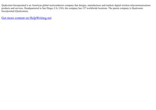Qualcomm Incorporated is an American global semiconductor company that designs, manufactures and markets digital wireless telecommunications
products and services. Headquartered in San Diego, CA, USA, the company has 157 worldwide locations. The parent company is Qualcomm
Incorporated (Qualcomm),
Get more content on HelpWriting.net
 
