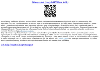 Ethnographic Analysis Of Silicon Valley
Silicon Valley is a space in Northern California, which is a main center for numerous web–based corporations, high–tech manufacturing, and
innovators. It is a high expense area to live in therefore is one of the most expensive areas in the United States. The ethnographic subject is a woman
who is a computer engineer uses the space to commute and works in the technology industry. In a positive outlook she is creating new space for
women by encouraging other women to join this particular site just by having her body being present there, reconstructing the space with more gender
balance and diversity. The subject can also influence and change the fixed mindset of men in the field who are socially cultured to look down on
women in the of technology....show more content...
They only care and pay attention to men, while women are looked down upon and often discriminated. This creates a resistant force like a barrier
ingraining fear in women to purse such fields and difficult to climb up the ladder. This also causes every ones mindset, and not welcoming to women
causing them to leave. Silicon Valley is infamously known for only investing in a nerdy, white, and male to invest in, which constructs a blocking force
to women, resulting in a lack of capital funding for women–lead start ups. Whether it is a venture capital firm, start–ups, giant companies, etc. women
are always underrepresented encouraging a heavy concentration of males, only males to come and lacking
Get more content on HelpWriting.net
 