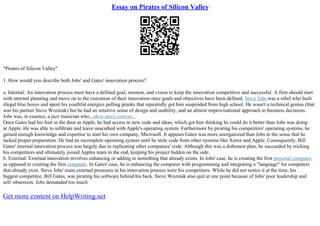 Essay on Pirates of Silicon Valley
"Pirates of Silicon Valley"
1. How would you describe both Jobs' and Gates' innovation process?
a. Internal: An innovation process must have a defined goal, mission, and vision to keep the innovation competitive and successful. A firm should start
with internal planning and move on to the execution of their innovation once goals and objectives have been defined. Steve Jobs was a rebel who built
illegal blue boxes and spent his youthful energies pulling pranks that repeatedly got him suspended from high school. He wasn't a technical genius (that
was his partner Steve Wozniak) but he had an intuitive sense of design and usability, and an almost improvisational approach to business decisions.
Jobs was, in essence, a jazz musician who...show more content...
Once Gates had his foot in the door at Apple, he had access to new code and ideas, which got him thinking he could do it better than Jobs was doing
at Apple. He was able to infiltrate and leave unscathed with Apple's operating system. Furthermore by pirating his competitors' operating systems, he
gained enough knowledge and expertise to start his own company, Microsoft. It appears Gates was more unorganized than Jobs in the sense that he
lacked proper preparation. He had an incomplete operating system until he stole code from other systems like Xerox and Apple. Consequently, Bill
Gates' internal innovation process was largely due to replicating other companies' code. Although this was a dishonest plan, he succeeded by tricking
his competitors and ultimately joined Apples team in the end, keeping his project hidden on the side.
b. External: External innovation involves enhancing or adding to something that already exists. In Jobs' case, he is creating the first personal computer
as opposed to creating the first computer. In Gates' case, he is enhancing the computer with programming and integrating a "language" for computers
that already exist. Steve Jobs' main external pressures in his innovation process were his competitors. While he did not notice it at the time, his
biggest competitor, Bill Gates, was pirating his software behind his back. Steve Wozniak also quit at one point because of Jobs' poor leadership and
self–obsession. Jobs demanded too much
Get more content on HelpWriting.net
 