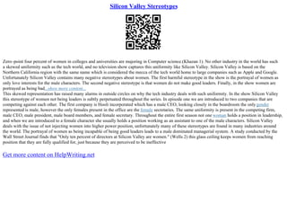 Silicon Valley Stereotypes
Zero–point four percent of women in colleges and universities are majoring in Computer science.(Khazan 1). No other industry in the world has such
a skewed uniformity such as the tech world, and no television show captures this uniformity like Silicon Valley. Silicon Valley is based on the
Northern California region with the same name which is considered the mecca of the tech world home to large companies such as Apple and Google.
Unfortunately Silicon Valley contains many negative stereotypes about women. The first harmful stereotype in the show is the portrayal of women as
only love interests for the male characters. The second negative stereotype is that women do not make good leaders. Finally, in the show women are
portrayed as being bad...show more content...
This skewed representation has raised many alarms in outside circles on why the tech industry deals with such uniformity. In the show Silicon Valley
this stereotype of women not being leaders is subtly perpetuated throughout the series. In episode one we are introduced to two companies that are
competing against each other. The first company is Hooli incorporated which has a male CEO, looking closely in the boardroom the onlygender
represented is male, however the only females present in the office are the female secretaries. The same uniformity is present in the competing firm,
male CEO, male president, male board members, and female secretary. Throughout the entire first season not one woman holds a position in leadership,
and when we are introduced to a female character she usually holds a position working as an assistant to one of the male characters. Silicon Valley
deals with the issue of not injecting women into higher power position, unfortunately many of these stereotypes are found in many industries around
the world. The portrayal of women as being incapable of being good leaders leads to a male dominated managerial system. A study conducted by the
Wall Street Journal finds that "Only ten percent of directors at Silicon Valley are women." (Wells 2) this glass ceiling keeps women from reaching
position that they are fully qualified for, just because they are perceived to be ineffective
Get more content on HelpWriting.net
 