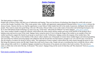 Janice Sapigao
The Dark patches in Silicon Valley
People look at Silicon Valley with their eyes of admiration and longing. There are true heroes of technology that change the world with universal
services like Google, Facebook, Uber. They create greater value, wealth, and opportunity unprecedented in human history.Silicon Valleyis always the
dream of many. Anyone who has ever had the opportunity to meet Silicon Valley leaders has left in the minds of generous, intelligent, kind and kind
people. They want to create more good things with zeal. Obviously, Silicon Valley is now at the center of innovation and technological progress, but
do we the truth behind all that technology we used every day. In the book " Microchip for Millions" by Janice Sapigao,...show more content...
Also, Janice mother's health is negatively affected, which affects the whole family and her mother gets none of the benefits of the products she is
helping create and receives none of the credit. Sapigao Janice using her point of view to bring the image of her mother as an example of how her
mother sacrificed to support the family by giving up so much time at work. Furthermore, Sapigao notices the inequity of her mother faces. She
acknowledges, " Ma is always on the frontline of the silicon valley's shadow one of thousands of women whose nimble fingers and silenced grumbling
spin microchips for millions powering laptops and cellphones that she herself does not find intuitive enough to use."(16–24) Not only overwork but
also the iniquity of workers are facing in silicon valley. The exploitation of Janice mother's which affects the entire family through her point of view.
She brings the unknown stories into the light. People who work twelve hours a day. People who give everything they have to build the silicon valley
today and get little credit for it. In addition, Sapigao reminded me of the picture of my parents my relative who work overtime. The only time to
enjoy is a little time in the end of the day. In the poem "The source", Sapigao bring out the secret of what they call "the cleanroom" from an assembly
line job. She
Get more content on HelpWriting.net
 