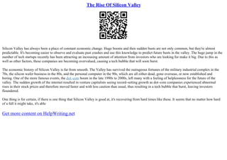 The Rise Of Silicon Valley
Silicon Valley has always been a place of constant economic change. Huge booms and then sudden busts are not only common, but they're almost
predictable. It's becoming easier to observe and evaluate past crashes and use this knowledge to predict future busts in the valley. The huge jump in the
number of tech startups recently has been attracting an increasing amount of attention from investors who are looking for make it big. Due to this as
well as other factors, these companies are becoming overvalued, causing a tech bubble that will soon burst.
The economic history of Silicon Valley is far from smooth. The Valley has survived the outrageous fortunes of the military industrial complex in the
70s, the silicon wafer business in the 80s, and the personal computer in the 90s, which are all either dead, gone overseas, or now established and
boring. One of the more famous events, the dot–com boom in the late 1990s to 2000s, left many with a feeling of helplessness for the future of the
valley. The sudden growth of the internet resulted in venture capitalists seeing record–setting growth as dot–com companies experienced abnormal
rises in their stock prices and therefore moved faster and with less caution than usual, thus resulting in a tech bubble that burst, leaving investors
floundered.
One thing is for certain, if there is one thing that Silicon Valley is good at, it's recovering from hard times like these. It seems that no matter how hard
of a fall it might take, it's able
Get more content on HelpWriting.net
 