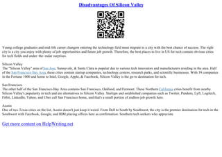 Disadvantages Of Silicon Valley
Young college graduates and mid–life career changers entering the technology field must migrate to a city with the best chance of success. The right
city is a city you enjoy with plenty of job opportunities and future job growth. Therefore, the best places to live in US for tech contain obvious cities
for tech fields and under–the–radar surprises.
Silicon Valley
The "Silicon Valley" area ofSan Jose, Sunnyvale, & Santa Clara is popular due to various tech innovators and manufacturers residing in the area. Half
of the San Francisco Bay Area, these cities contain startup companies, technology centers, research parks, and scientific businesses. With 39 companies
in the Fortune 1000 and home to Intel, Google, Apple, & Facebook, Silicon Valley is the go–to destination for tech.
San Francisco
The other half of the San Francisco Bay Area contains San Francisco, Oakland, and Fremont. These NorthernCalifornia cities benefit from nearby
Silicon Valley's popularity in tech and are alternatives to Silicon Valley. Startups and established companies such as Twitter, Pandora, Lyft, Logitech,
Fitbit, LinkedIn, Yahoo, and Uber call San Francisco home, and that's a small portion of endless job growth here.
Austin
One of two Texas cities on the list, Austin doesn't just keep it weird. From Dell to South by Southwest, the city is the premier destination for tech in the
Southwest with Facebook, Google, and IBM placing offices here as confirmation. Southern tech seekers who appreciate
Get more content on HelpWriting.net
 