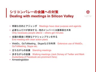 シリコンバレーの会議への対策
Dealing with meetings in Silicon Valley
▪ 明確な目的とアジェンダ Meetings have clear purpose and agenda
▪ 必要な人だけが参加する - 他のメンバーには議事録を共有
Only necessary people attend – others get minutes
▪ 会議の最後に明確なアクションプランを作る
End meeting with clear action plans
▪ WebEx、GoToMeeting、Skypeなどの利用 Extensive use of WebEx,
GoToMeeting, Skype etc.
▪ 立ちながらの会議 Standing meetings
▪ 歩きながらの会議 Walking meetings (Jack Dorsey of Twitter and Mark
Zuckerberg of Facebook are prominent fans)
▪ Armeetingeddon
 