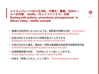 シリコンバレーにおける方針、手続き、書類、社内ルー
ルへの対策： Netflix（ネットフリックス）の例
Dealing with policies, procedures and paperwork in
Silicon Valley – Netflix example
▪ 組織がお役所的にならないような、創設者の明確な方針 Clear policy
of founder to avoid organization getting strangled by bureaucracy
▪ 社員は何日でも好きなだけ休暇を取ることができる
Employees can take as much vacation as they want
▪ 子供が生まれた場合、最初の一年間は無期限の有給育児休暇取得可能
Unlimited maternity/paternity leave in baby’s first year
▪ 出張関連経費の方針：「Netflixにとって良いことをする」
Travel expense policy: “Do what’s right for Netflix”
▪ 社員を「成熟した大人」として扱う Treat employees as adults
 