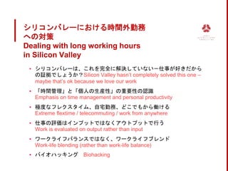 シリコンバレーにおける時間外勤務
への対策
Dealing with long working hours
in Silicon Valley
▪ シリコンバレーは、これを完全に解決していない－仕事が好きだから
の証拠でしょうか？Silicon Valley hasn’t completely solved this one –
maybe that’s ok because we love our work
▪ 「時間管理」と「個人の生産性」の重要性の認識
Emphasis on time management and personal productivity
▪ 極度なフレクスタイム、自宅勤務、どこでもから働ける
Extreme flextime / telecommuting / work from anywhere
▪ 仕事の評価はインプットではなくアウトプットで行う
Work is evaluated on output rather than input
▪ ワークライフバランスではなく、ワークライフブレンド
Work-life blending (rather than work-life balance)
▪ バイオハッキング Biohacking
 