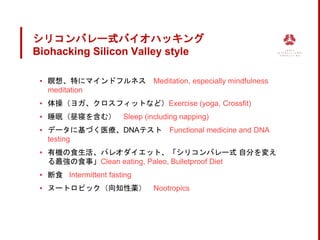 シリコンバレー式バイオハッキング
Biohacking Silicon Valley style
▪ 瞑想、特にマインドフルネス Meditation, especially mindfulness
meditation
▪ 体操（ヨガ、クロスフィットなど）Exercise (yoga, Crossfit)
▪ 睡眠（昼寝を含む） Sleep (including napping)
▪ データに基づく医療、DNAテスト Functional medicine and DNA
testing
▪ 有機の食生活、パレオダイエット、「シリコンバレー式 自分を変え
る最強の食事」Clean eating, Paleo, Bulletproof Diet
▪ 断食 Intermittent fasting
▪ ヌートロピック（向知性薬） Nootropics
 