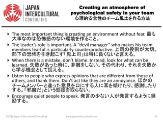 Creating an atmosphere of
psychological safety in your team
心理的安全性のチーム風土を作る方法
 The most important thing is creating an environment without fear. 最も
大事なのは恐怖感のない環境を作ること。
 The leader’s role is important. A “devil manager” who makes his team
members fearful is particularly counterproductive. 上司の役割が大切。
部下の恐怖を引き起こす「鬼上司」は特に良くないと言える。
 When there is a mistake, don’t blame. Instead, look for what can be
learned. 失敗があった時に、非難をしない。その代わり、それを失敗か
ら学ぶ機会として捉える。
 Listen to people who express opinions that are different from those of
others, and thank them. Don’t act like they are an annoyance. ほかの
チームメンバーと違った意見を口にする人に耳を傾けたり、感謝したり
する。「邪魔だ」という態度を取らない。
 Encourage quiet people to speak. 発言の少ない人が発言するように奨
励する。
©2018 Japan Intercultural Consulting www.japanintercultural.com 29
 