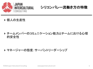 シリコンバレー流働き方の特徴
個人の生産性
チームメンバーのコミュニケーション能力とチームにおける心理
的安全性
マネージャーの態度：サーバントリーダーシップ
©2018 Japan Intercultural Consulting www.japanintercultural.com 6
 