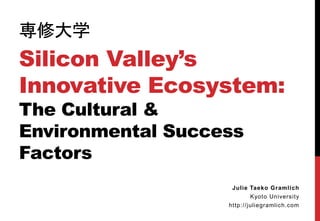 専修大学
Silicon Valley’s
Innovative Ecosystem:
The Cultural &
Environmental Success
Factors
Julie Taeko Gramlich
Kyoto University
http://juliegramlich.com
 