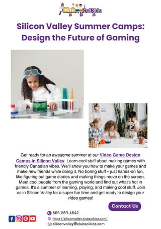 Silicon Valley Summer Camps:
Design the Future of Gaming
Get ready for an awesome summer at our Video Game Design
Camps in Silicon Valley. Learn cool stuff about making games with
friendly Canadian vibes. We'll show you how to make your games and
make new friends while doing it. No boring stuff – just hands-on fun,
like figuring out game stories and making things move on the screen.
Meet cool people from the gaming world and find out what's hot in
games. It's a summer of learning, playing, and making cool stuff. Join
us in Silicon Valley for a super fun time and get ready to design your
video games!
Contact Us
669-269-4642
https://siliconvalley.clubscikidz.com/
siliconvalley@clubscikidz.com
 