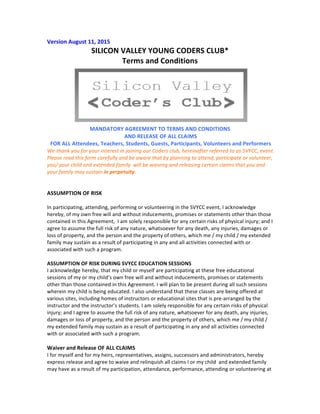 Version	
  August	
  11,	
  2015	
  
SILICON	
  VALLEY	
  YOUNG	
  CODERS	
  CLUB*	
  	
  
Terms	
  and	
  Conditions	
  
	
  
MANDATORY	
  AGREEMENT	
  TO	
  TERMS	
  AND	
  CONDITIONS	
  
	
  AND	
  RELEASE	
  OF	
  ALL	
  CLAIMS	
  
	
  FOR	
  ALL	
  Attendees,	
  Teachers,	
  Students,	
  Guests,	
  Participants,	
  Volunteers	
  and	
  Performers	
  	
  
We	
  thank	
  you	
  for	
  your	
  interest	
  in	
  joining	
  our	
  Coders	
  club,	
  hereinafter	
  referred	
  to	
  as	
  SVYCC.	
  
SHTCC	
  referenced	
  in	
  this	
  document	
  refers	
  to	
  Saratoga	
  Hindu	
  Temple	
  and	
  Community	
  Center.	
  City	
  
referred	
  here	
  refers	
  to	
  the	
  City	
  of	
  Saratoga	
  
	
  Please	
  read	
  this	
  form	
  carefully	
  and	
  be	
  aware	
  that	
  by	
  planning	
  to	
  attend,	
  participate	
  or	
  volunteer,	
  
you/	
  your	
  child	
  and	
  extended	
  family	
  	
  will	
  be	
  waiving	
  and	
  releasing	
  certain	
  claims	
  that	
  you	
  and	
  
your	
  family	
  may	
  sustain	
  in	
  perpetuity.	
  
	
  
	
  
ASSUMPTION	
  OF	
  RISK	
  
	
  
In	
  participating,	
  attending,	
  performing	
  or	
  volunteering	
  in	
  the	
  above	
  event,	
  I	
  acknowledge	
  hereby,	
  
of	
  my	
  own	
  free	
  will	
  and	
  without	
  inducements,	
  promises	
  or	
  statements	
  other	
  than	
  those	
  
contained	
  in	
  this	
  Agreement,	
  	
  I	
  am	
  solely	
  responsible	
  for	
  any	
  certain	
  risks	
  of	
  physical	
  injury;	
  and	
  I	
  
agree	
  to	
  assume	
  the	
  full	
  risk	
  of	
  any	
  nature,	
  whatsoever	
  for	
  any	
  death,	
  any	
  injuries,	
  damages	
  or	
  
loss	
  of	
  property,	
  and	
  the	
  person	
  and	
  the	
  property	
  of	
  others,	
  which	
  me	
  /	
  my	
  child	
  /	
  my	
  extended	
  
family	
  may	
  sustain	
  as	
  a	
  result	
  of	
  participating	
  in	
  any	
  and	
  all	
  activities	
  connected	
  with	
  or	
  
associated	
  with	
  such	
  a	
  program.	
  	
  	
  
	
  
I	
  acknowledge	
  that	
  participation/attendance/performance/volunteering	
  at	
  the	
  SVYCC	
  
event,	
  it	
  may	
  involve	
  risk	
  of	
  serious	
  injury,	
  disability,	
  death,	
  or	
  property	
  damage	
  or	
  loss.	
  In	
  
consideration	
  of	
  the	
  permission	
  given	
  to	
  me	
  to	
  participate/join	
  in	
  the	
  activity	
  or	
  event	
  
described	
  above,	
  I	
  hereby	
  assume	
  any	
  and	
  all	
  risks	
  of	
  such	
  injury,	
  disability,	
  death,	
  or	
  
property	
  damage	
  or	
  loss.	
  	
  I	
  understand	
  that,	
  during	
  the	
  course	
  and	
  scope	
  of	
  my	
  attendance,	
  
I	
  will	
  not	
  be	
  covered	
  by	
  any	
  medical	
  insurance	
  or	
  coverage	
  by	
  the	
  City	
  of	
  Saratoga	
  nor	
  any	
  
insurance	
  that	
  SVYCC,	
  SHTCC	
  holds	
  .	
  
	
  	
  
I	
  hereby	
  waive,	
  release	
  and	
  discharge	
  SVYCC,	
  SHTCC,	
  the	
  City	
  of	
  Saratoga	
  and	
  its	
  officers,	
  
agents,	
  and	
  employees	
  from	
  any	
  and	
  all	
  other	
  claims	
  and	
  damages	
  for	
  personal	
  injury,	
  
disability,	
  death,	
  or	
  property	
  damage	
  or	
  loss	
  which	
  I	
  sustain	
  or	
  which	
  may	
  occur	
  as	
  a	
  result	
  
of	
  my	
  volunteering,	
  even	
  though	
  that	
  liability,	
  injury,	
  or	
  damage	
  or	
  loss	
  may	
  arise	
  out	
  of	
  the	
  
negligent	
  acts,	
  omissions	
  or	
  other	
  legal	
  fault	
  of	
  SVYCC,	
  SHTCC	
  the	
  City	
  or	
  its	
  officers,	
  agents,	
  
 
