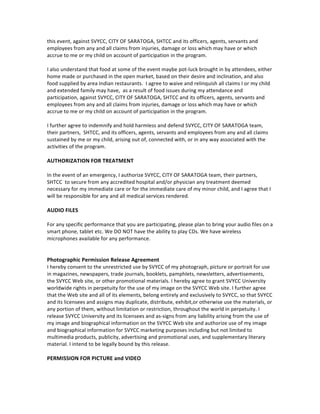 and	
  employees.	
  	
  I	
  further	
  agree	
  to	
  indemnify	
  and	
  hold	
  SVYCC,	
  SHTCC,	
  the	
  City	
  and	
  its	
  
officers,	
  agents,	
  and	
  employees	
  harmless	
  from	
  any	
  loss,	
  liability,	
  damage,	
  cost	
  or	
  expense,	
  
including	
  litigation,	
  arising	
  out	
  of	
  or	
  related	
  to	
  my	
  participation	
  at	
  a	
  SVYCC,	
  SHTCC	
  event.	
  
The	
  foregoing	
  agreement	
  to	
  indemnify	
  shall	
  continue	
  in	
  full	
  force	
  and	
  effect	
  
notwithstanding	
  the	
  conclusion	
  of	
  my	
  participation	
  in	
  the	
  activity.	
  	
  
	
  
I	
  understand	
  and	
  agree	
  that	
  this	
  release	
  and	
  indemnification	
  agreement	
  is	
  intended	
  to	
  be	
  
broad	
  and	
  inclusive	
  as	
  permitted	
  under	
  California	
  Law,	
  and	
  that	
  if	
  any	
  portion	
  of	
  this	
  release	
  
and	
  agreement	
  is	
  invalid,	
  the	
  balance	
  shall	
  continue	
  in	
  full	
  force	
  and	
  effect.	
  	
  This	
  release	
  and	
  
indemnification	
  agreement	
  shall	
  be	
  effective	
  and	
  binding	
  upon	
  myself	
  and	
  my	
  heirs,	
  
successors	
  and	
  assigns.	
  	
  
I	
  HAVE	
  CAREFULLY	
  READ	
  THIS	
  RELEASE	
  AND	
  INDEMNIFICATION	
  AGREEMENT	
  AND	
  FULLY	
  
UNDERSTAND	
  ITS	
  CONTENTS.	
  I	
  AM	
  AWARE	
  THAT	
  THIS	
  IS	
  A	
  RELEASE	
  OF	
  LIABILITY	
  AND	
  A	
  
CONTRACT	
  BETWEEN	
  MYSELF	
  AND	
  SVYCC,	
  between	
  myself	
  and	
  SHTCC.	
  I	
  VOLUNTARILY	
  
AGREE	
  TO	
  EACH	
  OF	
  THE	
  TERMS	
  AND	
  PROVISIONS	
  HEREIN	
  AND	
  SIGN	
  THIS	
  RELEASE	
  AND	
  
INDEMNIFICATION	
  AGREEMENT	
  OF	
  MY	
  OWN	
  FREE	
  WILL.	
  
	
  
ASSUMPTION	
  OF	
  RISK	
  DURING	
  SVYCC	
  EDUCATION	
  SESSIONS	
  
I	
  acknowledge	
  hereby,	
  that	
  my	
  child	
  or	
  myself	
  are	
  participating	
  at	
  these	
  free	
  educational	
  
sessions	
  of	
  my	
  or	
  my	
  child’s	
  own	
  free	
  will	
  and	
  without	
  inducements,	
  promises	
  or	
  statements	
  
other	
  than	
  those	
  contained	
  in	
  this	
  Agreement.	
  I	
  will	
  plan	
  to	
  be	
  present	
  during	
  all	
  such	
  sessions	
  
wherein	
  my	
  child	
  is	
  being	
  educated.	
  I	
  also	
  understand	
  that	
  these	
  classes	
  are	
  being	
  offered	
  at	
  
various	
  sites,	
  including	
  homes	
  of	
  instructors	
  or	
  educational	
  sites	
  that	
  is	
  pre-­‐arranged	
  by	
  the	
  
instructor	
  and	
  the	
  instructor’s	
  students.	
  I	
  am	
  solely	
  responsible	
  for	
  any	
  certain	
  risks	
  of	
  physical	
  
injury;	
  and	
  I	
  agree	
  to	
  assume	
  the	
  full	
  risk	
  of	
  any	
  nature,	
  whatsoever	
  for	
  any	
  death,	
  any	
  injuries,	
  
damages	
  or	
  loss	
  of	
  property,	
  and	
  the	
  person	
  and	
  the	
  property	
  of	
  others,	
  which	
  me	
  /	
  my	
  child	
  /	
  
my	
  extended	
  family	
  may	
  sustain	
  as	
  a	
  result	
  of	
  participating	
  in	
  any	
  and	
  all	
  activities	
  connected	
  
with	
  or	
  associated	
  with	
  such	
  a	
  program.	
  	
  	
  
	
  
Waiver	
  and	
  Release	
  OF	
  ALL	
  CLAIMS	
  
I	
  for	
  myself	
  and	
  for	
  my	
  heirs,	
  representatives,	
  assigns,	
  successors	
  and	
  administrators,	
  hereby	
  
express	
  release	
  and	
  agree	
  to	
  waive	
  and	
  relinquish	
  all	
  claims	
  I	
  or	
  my	
  child	
  	
  and	
  extended	
  family	
  
may	
  have	
  as	
  a	
  result	
  of	
  my	
  participation,	
  attendance,	
  performance,	
  attending	
  or	
  volunteering	
  at	
  
this	
  event,	
  against	
  SVYCC,	
  CITY	
  OF	
  SARATOGA,	
  SHTCC	
  and	
  its	
  officers,	
  agents,	
  servants	
  and	
  
employees	
  from	
  any	
  and	
  all	
  claims	
  from	
  injuries,	
  damage	
  or	
  loss	
  which	
  may	
  have	
  or	
  which	
  
accrue	
  to	
  me	
  or	
  my	
  child	
  on	
  account	
  of	
  participation	
  in	
  the	
  program.	
  	
  
	
  
I	
  also	
  understand	
  that	
  food	
  at	
  some	
  of	
  the	
  event	
  maybe	
  pot-­‐luck	
  brought	
  in	
  by	
  attendees,	
  either	
  
home	
  made	
  or	
  purchased	
  in	
  the	
  open	
  market,	
  based	
  on	
  their	
  desire	
  and	
  inclination,	
  and	
  also	
  
food	
  supplied	
  by	
  area	
  Indian	
  restaurants.	
  	
  I	
  agree	
  to	
  waive	
  and	
  relinquish	
  all	
  claims	
  I	
  or	
  my	
  child	
  
and	
  extended	
  family	
  may	
  have,	
  	
  as	
  a	
  result	
  of	
  food	
  issues	
  during	
  my	
  attendance	
  and	
  
participation,	
  against	
  SVYCC,	
  CITY	
  OF	
  SARATOGA,	
  SHTCC	
  and	
  its	
  officers,	
  agents,	
  servants	
  and	
  
employees	
  from	
  any	
  and	
  all	
  claims	
  from	
  injuries,	
  damage	
  or	
  loss	
  which	
  may	
  have	
  or	
  which	
  
accrue	
  to	
  me	
  or	
  my	
  child	
  on	
  account	
  of	
  participation	
  in	
  the	
  program.	
  	
  
	
  
I	
  further	
  agree	
  to	
  indemnify	
  and	
  hold	
  harmless	
  and	
  defend	
  SVYCC,	
  CITY	
  OF	
  SARATOGA	
  team,	
  	
  
their	
  partners,	
  	
  SHTCC,	
  and	
  its	
  officers,	
  agents,	
  servants	
  and	
  employees	
  from	
  any	
  and	
  all	
  claims	
  
 