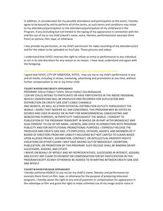 sustained	
  by	
  me	
  or	
  my	
  child,	
  arising	
  out	
  of,	
  connected	
  with,	
  or	
  in	
  any	
  way	
  associated	
  with	
  the	
  
activities	
  of	
  the	
  program.	
  	
  
	
  
AUTHORIZATION	
  FOR	
  TREATMENT	
  
	
  
In	
  the	
  event	
  of	
  an	
  emergency,	
  I	
  authorize	
  SVYCC,	
  CITY	
  OF	
  SARATOGA	
  team,	
  their	
  partners,	
  
SHTCC	
  	
  to	
  secure	
  from	
  any	
  accredited	
  hospital	
  and/or	
  physician	
  any	
  treatment	
  deemed	
  
necessary	
  for	
  my	
  immediate	
  care	
  or	
  for	
  the	
  immediate	
  care	
  of	
  my	
  minor	
  child,	
  and	
  I	
  agree	
  that	
  I	
  
will	
  be	
  responsible	
  for	
  any	
  and	
  all	
  medical	
  services	
  rendered.	
  	
  
	
  
AUDIO	
  FILES	
  
	
  
For	
  any	
  specific	
  performance	
  that	
  you	
  are	
  participating,	
  please	
  plan	
  to	
  bring	
  your	
  audio	
  files	
  on	
  a	
  
smart	
  phone,	
  tablet	
  etc.	
  We	
  DO	
  NOT	
  have	
  the	
  ability	
  to	
  play	
  CDs.	
  We	
  have	
  wireless	
  
microphones	
  available	
  for	
  any	
  performance.	
  
	
  
	
  
Photographic	
  Permission	
  Release	
  Agreement	
  
I	
  hereby	
  consent	
  to	
  the	
  unrestricted	
  use	
  by	
  SVYCC	
  of	
  my	
  photograph,	
  picture	
  or	
  portrait	
  for	
  use	
  
in	
  magazines,	
  newspapers,	
  trade	
  journals,	
  booklets,	
  pamphlets,	
  newsletters,	
  advertisements,	
  
the	
  SVYCC	
  Web	
  site,	
  or	
  other	
  promotional	
  materials.	
  I	
  hereby	
  agree	
  to	
  grant	
  SVYCC	
  University	
  
worldwide	
  rights	
  in	
  perpetuity	
  for	
  the	
  use	
  of	
  my	
  image	
  on	
  the	
  SVYCC	
  Web	
  site.	
  I	
  further	
  agree	
  
that	
  the	
  Web	
  site	
  and	
  all	
  of	
  its	
  elements,	
  belong	
  entirely	
  and	
  exclusively	
  to	
  SVYCC,	
  so	
  that	
  SVYCC	
  
and	
  its	
  licensees	
  and	
  assigns	
  may	
  duplicate,	
  distribute,	
  exhibit,or	
  otherwise	
  use	
  the	
  materials,	
  or	
  
any	
  portion	
  of	
  them,	
  without	
  limitation	
  or	
  restriction,	
  throughout	
  the	
  world	
  in	
  perpetuity.	
  I	
  
release	
  SVYCC	
  University	
  and	
  its	
  licensees	
  and	
  as-­‐signs	
  from	
  any	
  liability	
  arising	
  from	
  the	
  use	
  of	
  
my	
  image	
  and	
  biographical	
  information	
  on	
  the	
  SVYCC	
  Web	
  site	
  and	
  authorize	
  use	
  of	
  my	
  image	
  
and	
  biographical	
  information	
  for	
  SVYCC	
  marketing	
  purposes	
  including	
  but	
  not	
  limited	
  to	
  
multimedia	
  products,	
  publicity,	
  advertising	
  and	
  promotional	
  uses,	
  and	
  supplementary	
  literary	
  
material.	
  I	
  intend	
  to	
  be	
  legally	
  bound	
  by	
  this	
  release.	
  	
  
	
  
PERMISSION	
  FOR	
  PICTURE	
  and	
  VIDEO	
  
	
  
In	
  addition,	
  in	
  consideration	
  for	
  my	
  possible	
  attendance	
  and	
  participation	
  at	
  the	
  event,	
  I	
  hereby	
  
agree	
  to	
  be	
  bound	
  by	
  and	
  to	
  perform	
  all	
  of	
  the	
  terms,	
  as	
  such	
  terms	
  and	
  conditions	
  may	
  relate	
  
to	
  my	
  attendance/participation	
  or	
  the	
  attendance/participation	
  of	
  my	
  child/ward	
  in	
  the	
  
Program,	
  if	
  any	
  (including	
  but	
  not	
  limited	
  to	
  the	
  taping	
  of	
  my	
  appearance	
  in	
  connection	
  with	
  the	
  
and	
  the	
  use	
  of	
  my	
  or	
  my	
  child’s/ward’s	
  name,	
  voice,	
  likeness,	
  performance(or	
  excerpts	
  there	
  
from)	
  on	
  picture,	
  film,	
  tape,	
  or	
  otherwise.	
  	
  	
  
	
  
I	
  also	
  provide	
  my	
  permission,	
  or	
  my	
  child’s	
  permission	
  for	
  video	
  recording	
  of	
  my	
  attendance/act	
  
and	
  for	
  the	
  videos	
  to	
  be	
  uploaded	
  on	
  YouTube.	
  These	
  pictures	
  and	
  videos	
  	
  
	
  
I	
  understand	
  that	
  SVYCC	
  reserves	
  the	
  right	
  to	
  refuse	
  an	
  entry	
  or	
  performance	
  to	
  any	
  individual	
  
or	
  act	
  in	
  its	
  sole	
  discretion	
  for	
  any	
  reason	
  or	
  no	
  reason.	
  I	
  have	
  read,	
  understand	
  and	
  agree	
  with	
  
the	
  foregoing.	
  
	
  
The	
  Talent	
  waiver	
  below	
  applies	
  for	
  participants	
  who	
  are	
  intending	
  to	
  perform.	
  
 