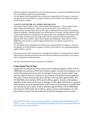 I	
  agree	
  that	
  SVYCC,	
  CITY	
  OF	
  SARATOGA,	
  SHTCC,	
  	
  may	
  use	
  my	
  or	
  my	
  child’s	
  performance	
  in	
  any	
  
and	
  all	
  media,	
  including	
  in	
  shows,	
  marketing,	
  advertising	
  and	
  promotions	
  at	
  any	
  time,	
  without	
  
further	
  compensation	
  to	
  me	
  or	
  my	
  minor	
  child.	
  
	
  
TALENT	
  WAIVER	
  FOR	
  CREATV	
  APPEARANCE	
  
PROGRAM:	
  Silicon	
  Valley’s	
  Talent,	
  Silicon	
  Valley’s	
  Got	
  Bollywood,	
  	
  	
  
I	
  (OR	
  MY	
  CHILD)	
  INTEND	
  TO	
  PARTICIPATE	
  OR	
  HAVE	
  PARTICIPATED	
  IN	
  THE	
  ABOVE	
  PROGRAM,	
  
WHICH	
  I	
  UNDERSTAND	
  WILL	
  BE	
  PRODUCED	
  AND	
  RECORDED	
  FOR	
  DUPLICATION	
  AND	
  
DISTRIBUTION	
  ON	
  CREATV	
  SAN	
  JOSE’S	
  CABLE	
  CHANNELS	
  
AND	
  WEBSITE,	
  AS	
  WELL	
  AS	
  OTHER	
  POTENTIAL	
  DISTRIBUTION	
  OUTLETS	
  THROUGHOUT	
  THE	
  
WORLD.	
  I	
  AGREE	
  THAT	
  INSOFAR	
  AS	
  I	
  AM	
  CONCERNED,	
  THIS	
  PROGRAM	
  MAY	
  BE	
  EDITED	
  AS	
  
DESIRED	
  AND	
  USED	
  IN	
  WHOLE	
  OR	
  IN	
  PART	
  FOR	
  NONCOMMERCIAL	
  CABLECASTING	
  AND	
  
WEBCASTING	
  PURPOSES,	
  IN	
  PERPETUITY	
  THROUGHOUT	
  THE	
  WORLD.	
  I	
  CONSENT	
  TO	
  
PUBLICATION	
  OF	
  THE	
  PROGRAM	
  TRANSCRIPT	
  IN	
  WHOLE	
  OR	
  IN	
  PART	
  AFTER	
  BROADCAST	
  AND	
  
ALSO	
  CONSENT	
  TO	
  USE	
  OF	
  MY	
  NAME,	
  LIKENESS,	
  AND	
  VOICE	
  IN	
  CONNECTION	
  WITH	
  PROGRAM	
  
PUBLICITY	
  AND	
  FOR	
  INSTITUTIONAL	
  PROMOTIONAL	
  PURPOSES.	
  I	
  EXPRESSLY	
  RELEASE	
  THE	
  
PRODUCER	
  AND	
  CREATV	
  SAN	
  JOSE,	
  ITS	
  EMPLOYEES,	
  OFFICERS,	
  AGENTS,	
  AND	
  MEMBERS	
  OF	
  IT	
  
BOARD	
  OF	
  DIRECTORS	
  FROM	
  ANY	
  LIABILITY	
  INCLUDING	
  BUT	
  NOT	
  LIMITED	
  TO	
  CLAIMS	
  BASED	
  
UPON	
  ALLEGED	
  PRIVACY,	
  DEFAMATION,	
  CONTRACT,	
  OR	
  INTELLECTUAL	
  PROPERTY	
  RIGHTS	
  
VIOLATIONS	
  OR	
  OTHER	
  CLAIMS	
  I	
  MAY	
  HAVE	
  ARISING	
  OUT	
  OF	
  BROADCAST,	
  EXHIBITION,	
  
PUBLICATION,	
  OR	
  PROMOTION	
  OF	
  THIS	
  PROGRAM.	
  SUCH	
  RELEASE	
  SHALL	
  BE	
  BINDING	
  ON	
  MY	
  
SUCCESSORS,	
  ASSIGNS,	
  AND	
  ESTATE.	
  
I	
  WAIVE	
  ON	
  BEHALF	
  OF	
  MYSELF	
  AND	
  MY	
  REPRESENTATIVES,	
  SUCCESSORS	
  IN	
  INTEREST,	
  ASSIGNS,	
  
AND	
  ESTATE	
  ANY	
  CLAIM	
  TO	
  PAYMENT	
  OR	
  COMPENSATION	
  FOR	
  MY	
  PARTICIPATION	
  IN	
  THIS	
  
PROGRAM	
  EXCEPT	
  AS	
  MAY	
  OTHERWISE	
  BE	
  AGREED	
  TO	
  IN	
  WRITING	
  BETWEEN	
  CREATV	
  SAN	
  JOSE	
  
AND	
  MYSELF	
  
	
  
TALENT	
  WAIVER	
  FOR	
  KSAR	
  APPEARANCE	
  
I	
  hereby	
  authorize	
  KSAR15	
  to	
  use	
  my	
  (or	
  my	
  child’s)	
  name,	
  likeness	
  and	
  performance	
  (or	
  
excerpts	
  there	
  from)	
  on	
  film,	
  tape,	
  or	
  otherwise	
  for	
  the	
  purpose	
  of	
  producing	
  television	
  
programs.	
  I	
  hereby	
  waive	
  the	
  right	
  to	
  any	
  and	
  all	
  payment	
  or	
  compensation	
  for	
  appearance	
  in	
  
the	
  videotape	
  or	
  film	
  and	
  grant	
  the	
  right	
  to	
  make	
  unlimited	
  use	
  of	
  my	
  image	
  and/or	
  voice	
  in	
  
whatever	
  production	
  they	
  desire	
  for	
  non-­‐commercial	
  purposes.	
  I	
  agree	
  to	
  hold	
  KSAR15	
  harmless	
  
from	
  any	
  liability	
  arising	
  from	
  my	
  performance.	
  
It	
  is	
  also	
  agreed,	
  where	
  applicable,	
  that	
  as	
  the	
  person	
  responsible	
  for	
  this	
  location,	
  I	
  authorize	
  
the	
  appearance	
  of	
  said	
  location	
  as	
  program	
  material	
  to	
  be	
  included	
  in	
  any	
  videotaped	
  program	
  
and/or	
  publicity	
  material.	
  
TALENT WAIVER FOR ALL OTHER APPEARANCES
I	
  also	
  permit	
  “Silicon	
  Valley’s	
  Talent,	
  Silicon	
  Valley’s	
  Got	
  Bollywood,	
  ”,	
  “Silicon	
  Valley’s	
  Talent,	
  
Silicon	
  Valley’s	
  Got	
  Bollywood,	
  ”	
  team	
  to	
  use	
  my	
  (or	
  my	
  child’s)	
  name,	
  likeness	
  and	
  
performance(or	
  excerpts	
  there	
  from)	
  on	
  film,	
  tape,	
  or	
  otherwise	
  for	
  the	
  purpose	
  of	
  producing	
  
television	
  programs,	
  including	
  uploads	
  of	
  my	
  performance	
  to	
  YouTube.	
  I	
  hereby	
  waive	
  the	
  right	
  
to	
  any	
  and	
  all	
  payment	
  or	
  compensation	
  for	
  appearance	
  in	
  the	
  videotape	
  or	
  film	
  and	
  grant	
  the	
  
right	
  to	
  make	
  unlimited	
  use	
  of	
  my	
  image	
  and/or	
  voice	
  in	
  whatever	
  production	
  they	
  desire.	
  I	
  
agree	
  to	
  hold	
  “Silicon	
  Valley’s	
  Talent,	
  Silicon	
  Valley’s	
  Got	
  Bollywood,	
  ”	
  team,	
  SVYCC,	
  CITY	
  OF	
  
SARATOGA,	
  their	
  partners,	
  and	
  their	
  agents	
  harmless	
  from	
  any	
  liability	
  arising	
  from	
  my	
  
performance.	
  
 