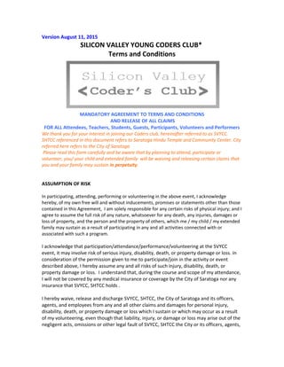Version August 11, 2015
SILICON VALLEY YOUNG CODERS CLUB*
Terms and Conditions
MANDATORY AGREEMENT TO TERMS AND CONDITIONS
AND RELEASE OF ALL CLAIMS
FOR ALL Attendees, Teachers, Students, Guests, Participants, Volunteers and Performers
We thank you for your interest in joining our Coders club, hereinafter referred to as SVYCC.
SHTCC referenced in this document refers to Saratoga Hindu Temple and Community Center. City
referred here refers to the City of Saratoga
Please read this form carefully and be aware that by planning to attend, participate or
volunteer, you/ your child and extended family will be waiving and releasing certain claims that
you and your family may sustain in perpetuity.
ASSUMPTION OF RISK
In participating, attending, performing or volunteering in the above event, I acknowledge
hereby, of my own free will and without inducements, promises or statements other than those
contained in this Agreement, I am solely responsible for any certain risks of physical injury; and I
agree to assume the full risk of any nature, whatsoever for any death, any injuries, damages or
loss of property, and the person and the property of others, which me / my child / my extended
family may sustain as a result of participating in any and all activities connected with or
associated with such a program.
I acknowledge that participation/attendance/performance/volunteering at the SVYCC
event, it may involve risk of serious injury, disability, death, or property damage or loss. In
consideration of the permission given to me to participate/join in the activity or event
described above, I hereby assume any and all risks of such injury, disability, death, or
property damage or loss. I understand that, during the course and scope of my attendance,
I will not be covered by any medical insurance or coverage by the City of Saratoga nor any
insurance that SVYCC, SHTCC holds .
I hereby waive, release and discharge SVYCC, SHTCC, the City of Saratoga and its officers,
agents, and employees from any and all other claims and damages for personal injury,
disability, death, or property damage or loss which I sustain or which may occur as a result
of my volunteering, even though that liability, injury, or damage or loss may arise out of the
negligent acts, omissions or other legal fault of SVYCC, SHTCC the City or its officers, agents,
 