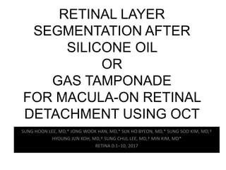 RETINAL LAYER
SEGMENTATION AFTER
SILICONE OIL
OR
GAS TAMPONADE
FOR MACULA-ON RETINAL
DETACHMENT USING OCT
SUNG HOON LEE, MD,* JONG WOOK HAN, MD,* SUK HO BYEON, MD,* SUNG SOO KIM, MD,†
HYOUNG JUN KOH, MD,† SUNG CHUL LEE, MD,† MIN KIM, MD*
RETINA 0:1–10, 2017
 