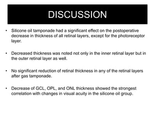 DISCUSSION
• Silicone oil tamponade had a significant effect on the postoperative
decrease in thickness of all retinal layers, except for the photoreceptor
layer.
• Decreased thickness was noted not only in the inner retinal layer but in
the outer retinal layer as well.
• No significant reduction of retinal thickness in any of the retinal layers
after gas tamponade.
• Decrease of GCL, OPL, and ONL thickness showed the strongest
correlation with changes in visual acuity in the silicone oil group.
 