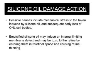 SILICONE OIL DAMAGE ACTION
• Possible causes include mechanical stress to the fovea
induced by silicone oil, and subsequent early loss of
ONL cell bodies.
• Emulsified silicone oil may induce an internal limiting
membrane defect and may be toxic to the retina by
entering theM intraretinal space and causing retinal
thinning
 