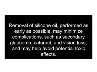 Removal of silicone oil, performed as
early as possible, may minimize
complications, such as secondary
glaucoma, cataract, and vision loss,
and may help avoid potential toxic
effects.
 