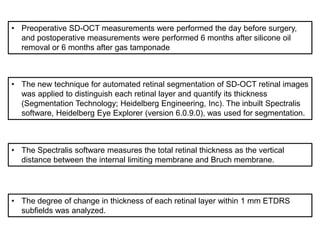 • Preoperative SD-OCT measurements were performed the day before surgery,
and postoperative measurements were performed 6 months after silicone oil
removal or 6 months after gas tamponade
• The new technique for automated retinal segmentation of SD-OCT retinal images
was applied to distinguish each retinal layer and quantify its thickness
(Segmentation Technology; Heidelberg Engineering, Inc). The inbuilt Spectralis
software, Heidelberg Eye Explorer (version 6.0.9.0), was used for segmentation.
• The Spectralis software measures the total retinal thickness as the vertical
distance between the internal limiting membrane and Bruch membrane.
• The degree of change in thickness of each retinal layer within 1 mm ETDRS
subfields was analyzed.
 