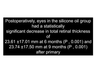 Postoperatively, eyes in the silicone oil group
had a statistically
significant decrease in total retinal thickness
of
23.61 ±17.01 mm at 6 months (P , 0.001) and
23.74 ±17.50 mm at 9 months (P , 0.001)
after primary
RD surgery
 