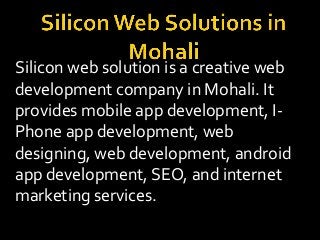 Silicon web solution is a creative web
development company in Mohali. It
provides mobile app development, I-
Phone app development, web
designing, web development, android
app development, SEO, and internet
marketing services.
 