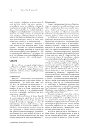 S 60 Terra Filho M, Santos UP
J Bras Pneumol. 2006;32(Supl 2):S59-S65
como o granito e pedras em geral, mineração de
ouro, arsênico, estanho e de pedras preciosas e
perfuração de poços; nas indústrias cerâmica, de
materiais de construção, de borracha, na fabrica-
ção de vidro e de fertilizantes (rocha fosfática), em
fundições e na produção de talco (comumente con-
taminado com sílica); operação de jateamento de
areia, rebarbação, retífica e polimento de metais e
minerais com abrasivos contendo sílica, e em ativi-
dades de manutenção e limpeza de fornos, moi-
nhos e filtros; confecção de prótese dentária.
Apesar dos riscos conhecidos, a exposição à
sílica persiste elevada, mesmo em países desen-
volvidos.(2,4)
No Brasil não existem estudos publi-
cados que permitam quantificar a situação dos
ambientes de trabalho quanto à exposição à síli-
ca, mas uma publicação recente(5)
estimou em cer-
ca de seis milhões o número de trabalhadores po-
tencialmente expostos à sílica em todo o país.
SILICOSE
O termo silicose, empregado pela primeira vez
por Visconti, em 1870,(1)
é o nome dado à fibrose
pulmonar causada pela inalação de poeira con-
tendo sílica cristalina, sendo a mais freqüente das
pneumoconioses.
Epidemiologia
A silicose é a principal causa de invalidez entre
as doenças respiratórias ocupacionais. Nos EUA foi
responsável por 14.824 óbitos entre 1968 e 1994,
207 deles em indivíduos com idades entre 15 e
44 anos.(6)
No Brasil, em um estudo(7)
com 687
cavadores de poços no Ceará, encontrou-se uma
prevalência de silicose de 27%, indicador que pode
ser inferior em atividades profissionais que acar-
retem menor exposição.
O risco de desenvolvimento de silicose depende
da concentração, da superfície, do tamanho da
partícula (partículas menores do que 1 m são mais
tóxicas), da duração da exposição, do tempo de
latência (tempo decorrido desde o início da expo-
sição), da forma de sílica cristalina (tridimita e cris-
tobalita são menos freqüentes, mas mais tóxicas do
que o quartzo) e do fato das partículas serem re-
cém quebradas (perfuração de poços, jateamento),
provavelmente pelo maior número de radicais na
superfície, que seriam responsáveis por um maior
estímulo à produção de substâncias oxidantes.(8-9)
Fisiopatologia
Uma vez inaladas, as partículas de sílica depo-
sitam-se principalmente nos bronquíolos respira-
tórios e alvéolos. Se o clearance mucociliar ascen-
dente e linfático não for capaz de remover as par-
tículas, elas acabam por induzir um processo in-
flamatório, caracterizado inicialmente como uma
alveolite, podendo evoluir para a fase de fibrose.
Na fase inicial, as partículas de sílica induzem,
por contato direto de sua superfície com a água e
lipoproteínas da camada do revestimento bron-
quioloalveolar ou pela ativação de macrófagos e
de células epiteliais, a formação de radicais livres.
Caso ocorra de geração destes radicais em quanti-
dades que superem os mecanismos de defesa an-
tioxidantes, formados pelas enzimas superóxido
dismutase, glutationa peroxidase, catalase e trans-
ferrina, pode haver lesão de células epiteliais tipo
I, aumento da ativação de macrófagos e indução
de proliferação de células epiteliais tipo II.(10)
Este processo, se mantido pela persistência da
inalação de partículas, amplia-se com a liberação
de enzimas proteolíticas, geração de mais espécies
reativas de oxigênio e de nitrogênio e pela libera-
ção de citocinas inflamatórias como o fator de
necrose tumoral α, o fator de transformação de
crescimento - β, interleucina 1 e a proteína infla-
matória de macrófago. Estas substâncias recrutam
macrófagos, neutrófilos e linfócitos, dando origem
à alveolite e conseqüente perda da integridade da
barreira epitelial, ocorrendo a intersticialização das
partículas, com o que elas estimulam macrófagos
e a proliferação de fibroblastos, ampliando assim
o processo inflamatório no interstício. O resultado
final é o aumento incontrolado da proliferação de
fibroblastos e da produção de colágeno, com re-
sultante fibrose intersticial.(10-11)
O mecanismo sugerido para explicar a estimu-
lação dos macrófagos, células epiteliais e dos fi-
broblastos está centrado no papel dos radicais li-
vres. Esses radicais alterariam a expressão de ge-
nes responsáveis pela produção de citocinas, pela
proliferação e apoptose celular. Diversos estudos
apresentam evidências de que a alteração da ex-
pressão de genes pela sílica é mediada pelos fatores
de transcrição nuclear NF-kβ e AP-1.(10-11)
Na fase de reparação ou de instalação da fi-
brose, fatores de crescimento como o fator de
necrose tumoral α, a interleucina 1, o fator de cres-
cimento derivado de plaquetas, o fator de trans-
 