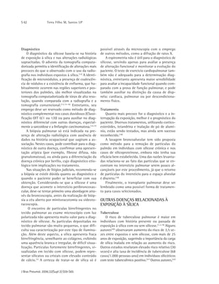 S 62 Terra Filho M, Santos UP
J Bras Pneumol. 2006;32(Supl 2):S59-S65
Diagnóstico
O diagnóstico da silicose baseia-se na história
de exposição à sílica e nas alterações radiológicas
supracitadas. O advento da tomografia computa-
dorizada permitiu a identificação de alterações mais
precoces do que o observado com o uso da radio-
grafia nos indivíduos expostos à sílica.(12)
A identi-
ficação de micronódulos, a presença de coalescên-
cia de nódulos e a existência de enfisema, que ha-
bitualmente ocorrem nas regiões superiores e pos-
teriores dos pulmões, são melhor visualizadas na
tomografia computadorizada de tórax de alta reso-
lução, quando comparada com a radiografia e a
tomografia convencional.(12,15-16)
Entretanto, seu
emprego deve ser reservado como método de diag-
nóstico complementar nos casos duvidosos (Classi-
ficação OIT 0/1 ou 1/0) ou para auxiliar no diag-
nóstico diferencial com outras doenças, especial-
mente a sarcoidose e a linfangite carcinomatosa.(14,17)
A biópsia pulmonar só está indicada na pre-
sença de alteração radiológica com ausência de
dados na história ocupacional que sugiram a as-
sociação. Nestes casos, pode contribuir para o diag-
nóstico de outra doença, confirmar uma apresen-
tação atípica (por exemplo, fibrose difusa, não
granulomatosa), ou ainda para a diferenciação da
doença crônica por berílio, cujo diagnóstico etio-
lógico tem implicações no tratamento.
Nas situações de litígios judiciais, recomenda-se
a biópsia se existir dúvida quanto ao diagnóstico e
quando o paciente puder se beneficiar com sua
obtenção. Considerando-se que a silicose é uma
doença que acomete o interstício peribroncovas-
cular, deve-se tentar primeiro uma abordagem atra-
vés da broncoscopia, antes da realização de bióp-
sia a céu aberto por minitoracotomia ou videoto-
racoscopia.
O encontro de partículas birrefringentes no
tecido pulmonar ao exame microscópio com luz
polarizada não apresenta muito valor para o diag-
nóstico de silicose. As partículas depositadas no
tecido pulmonar são muito pequenas, o que difi-
culta sua caracterização por este tipo de ilumina-
ção. Além deste aspecto, a sílica apresenta fraca
birrefringência, semelhante ao colágeno, exibindo
uma aparência branca e irregular, de difícil visua-
lização. Partículas fortemente birrefringentes, vi-
sualizadas em tecido com silicose, podem repre-
sentar silicatos ou cristais com elevado conteúdo
de cálcio.(1)
A certeza de tratar-se de sílica só é
possível através da microscopia com o emprego
de outros métodos, como a difração de raios X.
A espirometria não é útil para o diagnóstico de
silicose, servindo apenas para avaliar a presença
de alteração funcional e monitorar a evolução do
paciente. O teste de exercício cardiopulmonar tam-
bém não é adequado para a determinação diag-
nóstica, entretanto apresenta maior sensibilidade
para avaliar a incapacidade funcional quando com-
parado com a prova de função pulmonar, e pode
também auxiliar na distinção da causa de disp-
néia: cardíaca, pulmonar ou por descondiciona-
mento físico.
Tratamento
Quanto mais precoce for o diagnóstico e a in-
terrupção da exposição, melhor é o prognóstico do
paciente. Diversos tratamentos, utilizando cortico-
esteróides, tetandrina e inalação de pó de alumí-
nio, estão sendo testados, mas ainda sem sucesso
reconhecido.(18)
A lavagem broncoalveolar tem sido proposta
como método para a remoção de partículas do
pulmão em indivíduos com silicose crônica e nos
casos de silicoproteinose, embora não tenha sua
eficácia bem estabelecida. Uma das razões levanta-
das relaciona-se ao fato das partículas que se en-
contram no interstício pulmonar serem pouco al-
cançáveis por este procedimento, já que o retorno
de partículas do interstício para o espaço alveolar
é discreto.(18)
Finalmente, o transplante pulmonar deve ser
lembrado como uma possível forma de tratamen-
to para casos selecionados.
OUTRAS DOENÇAS RELACIONADAS À
EXPOSIÇÃO À SÍLICA
Tuberculose
O risco de tuberculose pulmonar é maior em
indivíduos com história presente ou passada de
exposição à sílica com ou sem silicose.(1-2,19)
Alguns
autores(20)
observaram aumento do risco de 3,5 ve-
zes entre expostos e sem silicose, com mais de 25
anos de exposição, sugerindo a importância da carga
de sílica inalada em relação ao aumento do risco.
Outros estudos revelaram elevado risco relativo (30
vezes) e alta taxa de incidência de tuberculose (68
casos/1.000 pessoas-ano) em indivíduos silicóticos
com teste tuberculínico positivo.(21)
Outros autores,(22)
 