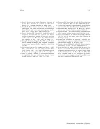 J Bras Pneumol. 2006;32(Supl 2):S59-S65
Silicose S 65
24. Brasil. Ministério da Saúde. Fundação Nacional da
Saúde. Plano Nacional de Controle da Tuberculose.
Brasília, DF: Fundação Nacional da Saúde: 2000.
25. Hnizdo E, Sluis-Cremer GK, Baskind E, Murray J.
Emphysema and airway obstruction in non-smoking
South African gold miners with long exposure to silica
dust. Occup Environ Med. 1994;51(8):557-63.
26. Oxman AD, Muir DC, Shannon HS, Stock SR, Hnizdo E,
Lange HJ. Occupational dust exposure and chronic
obstructive pulmonary disease. A systematic overview
of the evidence. Am Rev Respir Dis. 1993;148(1):38-
48. Comment in: ACP J Club. 1994;120 Suppl 2:53.
27. Churg A, Wright JL, Wiggs B, Pare PD, Lazar N. Small
airways disease and mineral dust exposure. Prevalence,
structure, and function. Am Rev Respir Dis. 1985;131(1):
139-43.
28. International Agency for Research on Cancer . IARC.
Silica, some silicates, coal dust and para-aramid fibrils.
Lyon: France; IARC; 1997. [IARC Monographs on the
Evaluation of Carcinogenic Risks to Humans, 68]
29. Parks CG, Conrad K, Cooper GS. Occupational exposure
to crystalline silica and autoimmune disease. Environ
Health Perspect. 1999;107 Suppl 5:793-802.
30. Rosenman KD, Moore-Fuller M, Reilly MJ. Connective tissue
disease and silicosis. Am J Ind Med. 1999;35(4):375-81.
31. Tervaert JW, Stegeman CA, Kallenberg CG. Silicon exposure
and vasculitis. Curr Opin Rheumatol. 1998;10(1):12-7.
32. Rosenman KD, Moore-Fuller M, Reilly MJ. Kidney
disease and silicosis. Nephron. 2000;85(1):14-9.
33. Fenwick S, Main J. Increased prevalence of renal disease in
silica-exposed workers. Lancet. 2000;356(9233):913-4.
34. Segurança e Medicina do Trabalho: lei 6514/77 e Portaria
3214/78. 47a ed. São Paulo: Atlas; 2000. [ Manual de
Legislação Atlas].
35. Wagner GR. Actividades de detección y vigilancia para
los trabajadores expuestos a polvos minerales. Ginebra:
Organización Mundial de la Salud; 1998.
36. Szeinuk J, Beckett WS, Clark N, Hailoo WL. Medical evaluation
for respirator use. Am J Ind Med. 2000;37(1):142-57.
37. Brasil. Ministério da Saúde. Decreto 3.048 de 06/05/1999.
Aprova o regulamento dos benefícios da Previdência Social
e dá outras providências [texto na Internet]. Diário Oficial
da República Federativa do Brasil, Brasília (DF); 1999
Maio 6 [citado 2004 Jul 29]. Disponível em: http://
www.receita.fazenda.gov.br/Legislacao/Decretos/
Ant2001/1999/decreto3048/default.htm
 