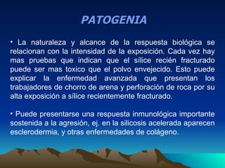 PATOGENIA
• La naturaleza y alcance de la respuesta biológica se
relacionan con la intensidad de la exposición. Cada vez hay
mas pruebas que indican que el sílice recién fracturado
puede ser mas toxico que el polvo envejecido. Esto puede
explicar la enfermedad avanzada que presentan los
trabajadores de chorro de arena y perforación de roca por su
alta exposición a sílice recientemente fracturado.

• Puede presentarse una respuesta inmunológica importante
sostenida a la agresión, ej. en la silicosis acelerada aparecen
esclerodermia, y otras enfermedades de colágeno.
 