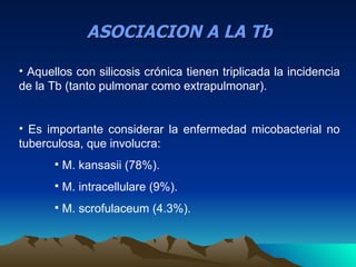ASOCIACION A LA Tb

• Aquellos con silicosis crónica tienen triplicada la incidencia
de la Tb (tanto pulmonar como extrapulmonar).


• Es importante considerar la enfermedad micobacterial no
tuberculosa, que involucra:
          M. kansasii (78%).
          M. intracellulare (9%).
          M. scrofulaceum (4.3%).
 