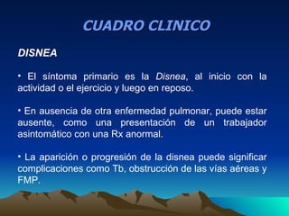 CUADRO CLINICO
DISNEA

• El síntoma primario es la Disnea, al inicio con la
actividad o el ejercicio y luego en reposo.

• En ausencia de otra enfermedad pulmonar, puede estar
ausente, como una presentación de un trabajador
asintomático con una Rx anormal.

• La aparición o progresión de la disnea puede significar
complicaciones como Tb, obstrucción de las vías aéreas y
FMP.
 