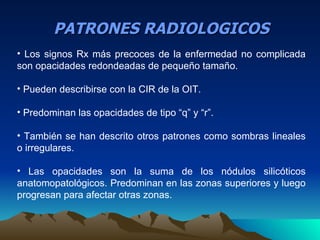 PATRONES RADIOLOGICOS
• Los signos Rx más precoces de la enfermedad no complicada
son opacidades redondeadas de pequeño tamaño.

• Pueden describirse con la CIR de la OIT.

• Predominan las opacidades de tipo “q” y “r”.

• También se han descrito otros patrones como sombras lineales
o irregulares.

• Las opacidades son la suma de los nódulos silicóticos
anatomopatológicos. Predominan en las zonas superiores y luego
progresan para afectar otras zonas.
 