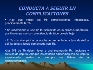 CONDUCTA A SEGUIR EN
            COMPLICACIONES
• Hay que vigilar        las   Pb   complicaciones     infecciosas,
principalmente la Tb.

• Se recomienda el uso de la Isoniazida en la silicosis tuberculin-
positiva en países con prevalencia de tuberculosis baja.

• El Tx con rifampicina parece haber aumentado la tasa de éxitos
del Tx de la silicosis complicada con Tb.

•Los S/S de Tb deben llevar a una evaluación Rx, tinciones y
cultivos de esputo. Aunque los estudios bacteriológicos del esputo
expectorado pueden no siempre ser fiables de la
silicotuberculosis.
 