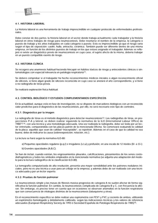 4.1. HISTORIA LABORAL
La historia laboral es una herramienta de trabajo imprescindible en cualquier protocolo de enfermedades profesio-
nales.
Debe constar de dos partes: la historia laboral en el sector donde trabaja actualmente cada trabajador y la historia
laboral en otros trabajos de riesgo para neumoconiosis. Debe reseñarse el nombre de la empresa, la categoría o
puesto de trabajo y los años trabajados en cada categoría o puesto. Esto es imprescindible ya que el riesgo varía
según el tipo de exposición: caolín, hulla, antracita, cerámica. También puede ser diferente dentro de una misma
empresa, en función de los distintos puestos de trabajo en los que estuvo asignado el trabajador. Además se refle-
jará si existe un diagnóstico previo de neumoconiosis en cuyo caso, el sujeto afecto de la misma, debería trabajar
en un puesto compatible exento de riesgo.
4.2. HISTORIA CLÍNICA
Se recogerá una anamnesis habitual haciendo hincapié en hábitos tóxicos de riesgo y antecedentes clínicos o sin-
tomatologías con especial relevancia en patología respiratoria11.
Se deberá comprobar si el trabajador ha hecho reconocimientos médicos iniciales o algún reconocimiento oficial
de silicosis, si tiene algún grado de silicosis reconocida en cuyo caso se anotará el año correspondiente, y si tiene
o no radiografía de tórax previa.
Se realizará exploración física habitual.
4.3. CONTROL BIOLÓGICO Y ESTUDIOS COMPLEMENTARIOS ESPECÍFICOS
En la actualidad, aunque está en fase de investigación, no se dispone de marcadores biológicos con un reconocido
valor predictivo para el diagnóstico de las neumoconiosis, por ello, no será necesario este tipo de controles.
4.3.1. Diagnóstico por la imagen
La radiografía de tórax es el método diagnóstico para detectar neumoconiosis12. Las radiografías de tórax, en pro-
yecciones P-A y lateral, se deben realizar siguiendo la normativa de la ILO (International Labour Office) de
198013,14, con una técnica y una metodología adecuada. Una vez realizada la radiografía, debe ser leída por un lec-
tor entrenado, comparándola con las placas patrón de la mencionada Oficina. Se comenzará evaluando la calidad
de la placa; aquellas que sean de calidad “inaceptable”, se repetirán. Además en el caso de que la calidad no sea
buena, debe de indicarse la causa (sobreexposición, rotación, etc.).
La lectura se hará según la normativa ILO-80:
a) Pequeñas opacidades regulares (p,q,r) e irregulares (s,t,u) y profusión, en una escala de 12 niveles (0/- a 3/+).
b) Grandes opacidades (A,B,C).
Se han de incluir, cuando existan, los engrosamientos pleurales, calcificaciones, pinzamientos de los senos costo-
diafragmáticos y todos los símbolos empleados en la mencionada normativa (se adjunta una adaptación del mode-
lo para la lectura radiográfica de la clasificación ILO-80).
La tomografía computarizada de alta resolución, presenta una mayor sensibilidad ante los patrones nodulares ini-
ciales, pero no es una técnica a usar para un cribaje en la empresa, y además debe de ser realizada con una técni-
ca adecuada y por un lector experto.
4.3.2. Pruebas de función pulmonar
La neumoconiosis simple y las masas de fibrosis masiva progresiva de categoría A no suelen afectar de forma sig-
nificativa la función pulmonar. En cambio, la neumoconiosis complicada de categoría B y C, con frecuencia la alte-
ran. Sin embargo, es preciso tener en cuenta que en ocasiones se observan anomalías en la función respiratoria
que son consecuencia de etiologías distintas de la neumoconiosis (tabaquismo y otras).
En el reconocimiento específico se debe realizar una espirometría con FEV1 y FVC y cociente de ambos, utilizando
un espirómetro homologado y debidamente calibrado, según las indicaciones técnicas y los valores de referencia
adecuados (European Respiratory Society de 1993 ó Sociedad Española de Patología Respiratoria de 1985)15.
14
 