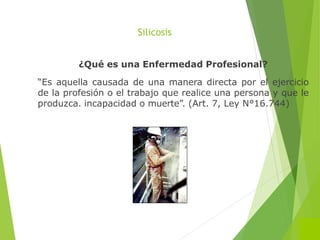 Silicosis
¿Qué es una Enfermedad Profesional?
“Es aquella causada de una manera directa por el ejercicio
de la profesión o el trabajo que realice una persona y que le
produzca. incapacidad o muerte”. (Art. 7, Ley N°16.744)
 