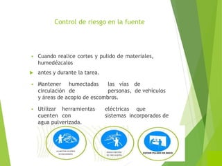 Control de riesgo en la fuente
 Cuando realice cortes y pulido de materiales,
humedézcalos
 antes y durante la tarea.
 Mantener humectadas las vías de
circulación de personas, de vehículos
y áreas de acopio de escombros.
 Utilizar herramientas eléctricas que
cuenten con sistemas incorporados de
agua pulverizada.
 