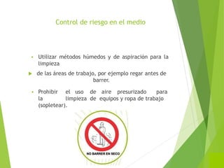 Control de riesgo en el medio
 Utilizar métodos húmedos y de aspiración para la
limpieza
 de las áreas de trabajo, por ejemplo regar antes de
barrer.
 Prohibir el uso de aire presurizado para
la limpieza de equipos y ropa de trabajo
(sopletear).
 