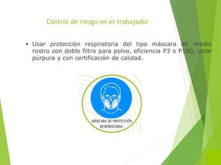 Control de riesgo en el trabajador
 Usar protección respiratoria del tipo máscara de medio
rostro con doble filtro para polvo, eficiencia P3 o P100, color
púrpura y con certificación de calidad.
 