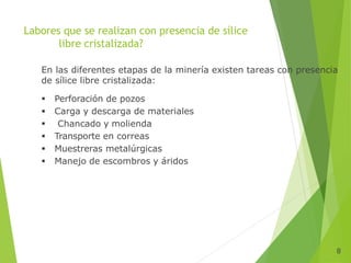 8
Labores que se realizan con presencia de sílice
libre cristalizada?
En las diferentes etapas de la minería existen tareas con presencia
de sílice libre cristalizada:
 Perforación de pozos
 Carga y descarga de materiales
 Chancado y molienda
 Transporte en correas
 Muestreras metalúrgicas
 Manejo de escombros y áridos
 