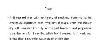 • A 28 year-old man with no history of smoking, presented to the
emergency department with symptoms of cough, which was initially
dry with increased intensity for the past 6 months and progressive
breathlessness for 8 months, which had increased for 1 week and
diffuse chest pain, which was more on the left side.
Case
 
