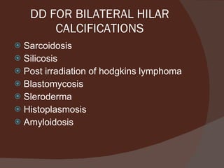 DD FOR BILATERAL HILAR CALCIFICATIONS Sarcoidosis Silicosis Post irradiation of hodgkins lymphoma Blastomycosis Sleroderma Histoplasmosis Amyloidosis 