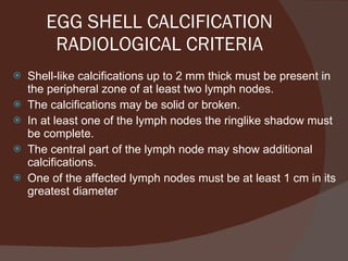 EGG SHELL CALCIFICATION RADIOLOGICAL CRITERIA Shell-like calcifications up to 2 mm thick must be present in the peripheral zone of at least two lymph nodes. The calcifications may be solid or broken. In at least one of the lymph nodes the ringlike shadow must be complete. The central part of the lymph node may show additional calcifications. One of the affected lymph nodes must be at least 1 cm in its greatest diameter 