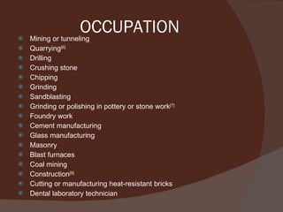 OCCUPATION Mining or tunneling Quarrying [6] Drilling Crushing stone Chipping Grinding Sandblasting Grinding or polishing in pottery or stone work [7] Foundry work Cement manufacturing Glass manufacturing Masonry Blast furnaces Coal mining Construction [8] Cutting or manufacturing heat-resistant bricks Dental laboratory technician 