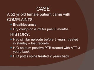 CASE A 52 yr old female patient came with COMPLAINTS: Breathlessness Dry cough on & off for past 6 months  HISTORY: Had similar episode before 3 years, treated in stanley – lost records H/O sputum positive PTB treated with ATT 3 years back H/O pott’s spine treated 2 years back 