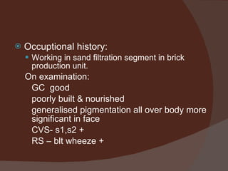 Occuptional history: Working in sand filtration segment in brick production unit. On examination: GC  good  poorly built & nourished generalised pigmentation all over body more significant in face CVS- s1,s2 + RS – blt wheeze + 