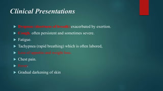Clinical Presentations
 Dyspnea (shortness of breath) exacerbated by exertion.
 Cough, often persistent and sometimes severe.
 Fatigue.
 Tachypnea (rapid breathing) which is often labored,
 Loss of appetite and weight loss.
 Chest pain.
 Fever.
 Gradual darkening of skin
 