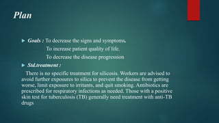 Plan
 Goals : To decrease the signs and symptoms.
To increase patient quality of life.
To decrease the disease progression
 Std.treatment :
There is no specific treatment for silicosis. Workers are advised to
avoid further exposures to silica to prevent the disease from getting
worse, limit exposure to irritants, and quit smoking. Antibiotics are
prescribed for respiratory infections as needed. Those with a positive
skin test for tuberculosis (TB) generally need treatment with anti-TB
drugs
 