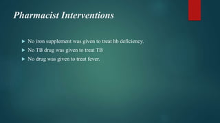 Pharmacist Interventions
 No iron supplement was given to treat hb deficiency.
 No TB drug was given to treat TB
 No drug was given to treat fever.
 